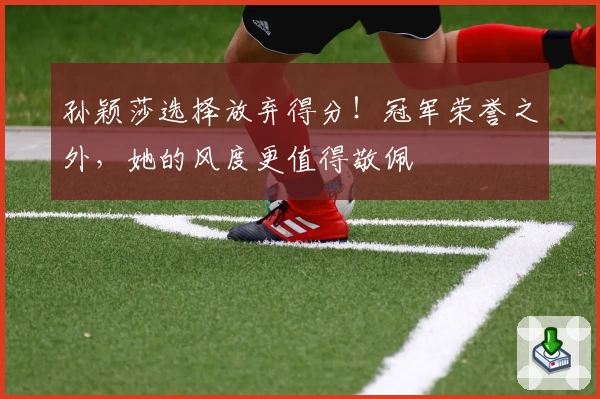 孙颖莎选择放弃得分！冠军荣誉之外，她的风度更值得敬佩