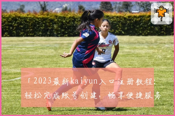 「2023最新kaiyun入口注册教程：轻松完成账号创建，畅享便捷服务」