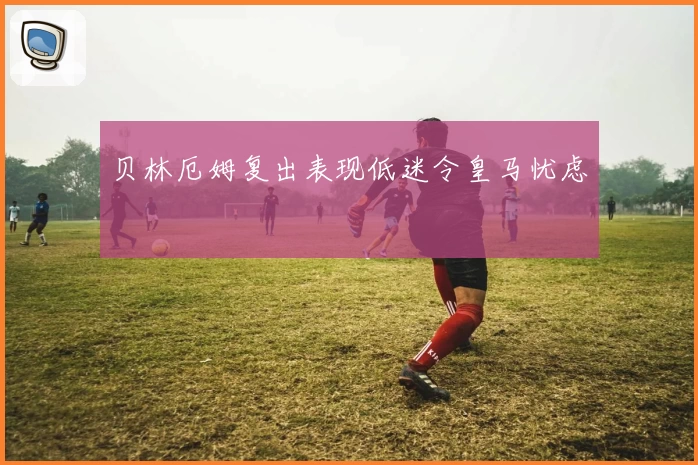 贝林厄姆复出表现低迷令皇马忧虑