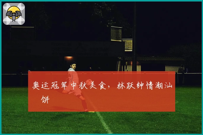 奥运冠军中秋美食，林跃钟情潮汕朥饼
