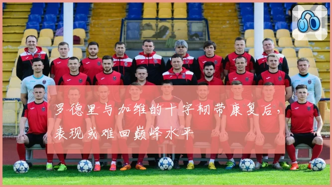 罗德里与加维的十字韧带康复后，表现或难回巅峰水平