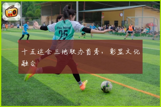 十五运会三地联办首秀，彰显文化融合