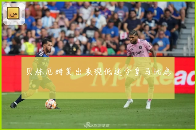 贝林厄姆复出表现低迷令皇马忧虑