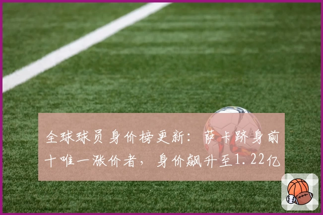 全球球员身价榜更新：萨卡跻身前十唯一涨价者，身价飙升至1.22亿英镑