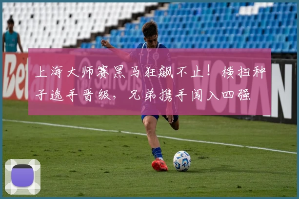 上海大师赛黑马狂飙不止!横扫种子选手晋级,兄弟携手闯入四强