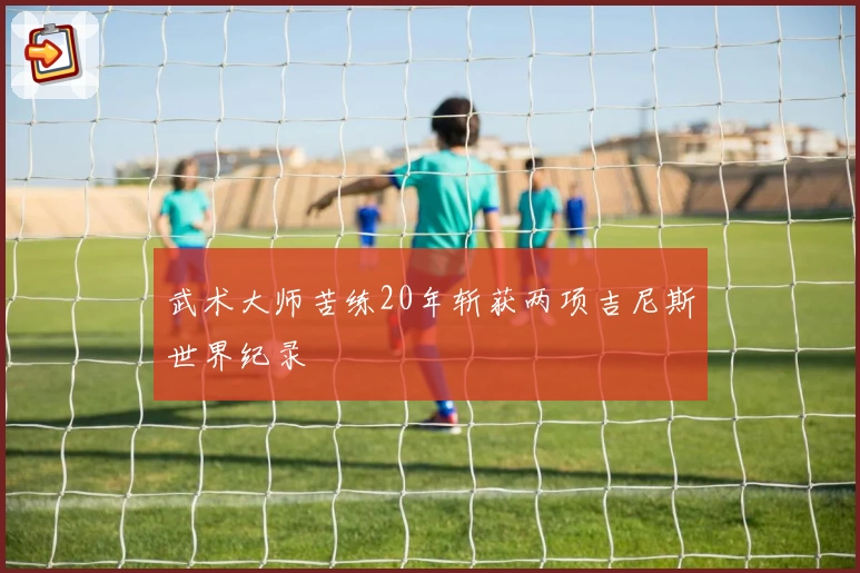 武术大师苦练20年斩获两项吉尼斯世界纪录