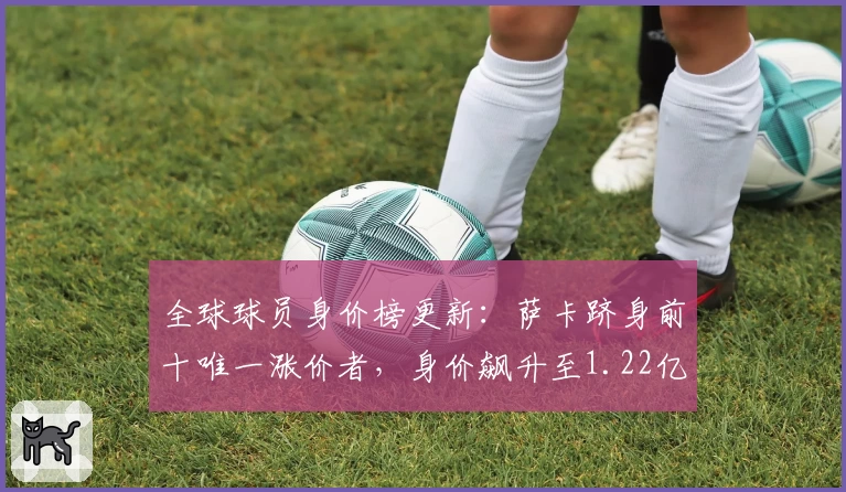 全球球员身价榜更新：萨卡跻身前十唯一涨价者，身价飙升至1.22亿英镑