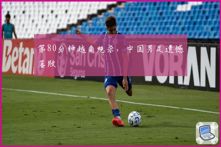 第80分钟越南绝杀，中国男足遗憾落败