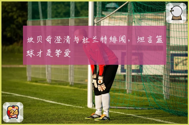 坎贝奇澄清与杜兰特绯闻,坦言篮球才是挚爱